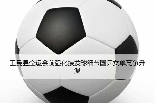 王曼昱全运会前强化接发球细节国乒女单竞争升温